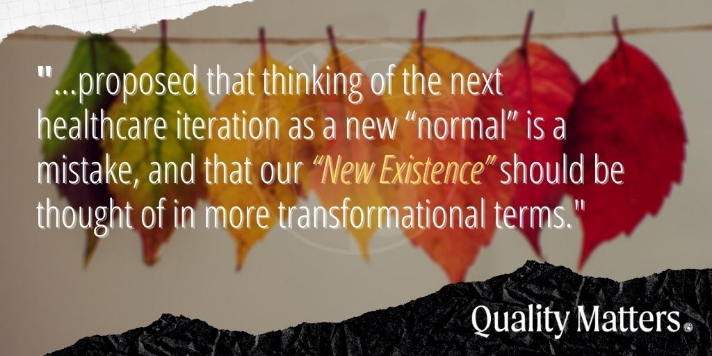 COVID-19 Impact on Care: "... proposed that thinking of the next healthcare iteration as a new 'normal' is a mistake, and that our 'New Existence' should be thought of in more transformational terms." - Quality Matters