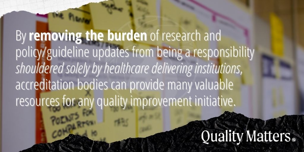 By removing the burden of research and policy/guideline updates from being a responsibility shouldered solely by healthcare delivering institutions, accreditation bodies provide many valuable resources for any quality improvement initiative. - Quality Matters